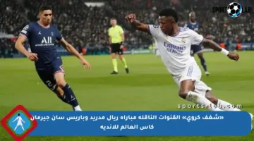 «شغف كروي» القنوات الناقلة مباراة ريال مدريد وباريس سان جيرمان كأس العالم للأندية